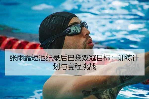 张雨霏短池纪录后巴黎双冠目标：训练计划与赛程挑战